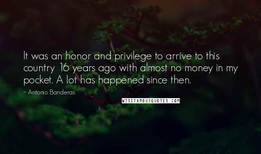 Antonio Banderas Quotes: It was an honor and privilege to arrive to this country 16 years ago with almost no money in my pocket. A lot has happened since then.