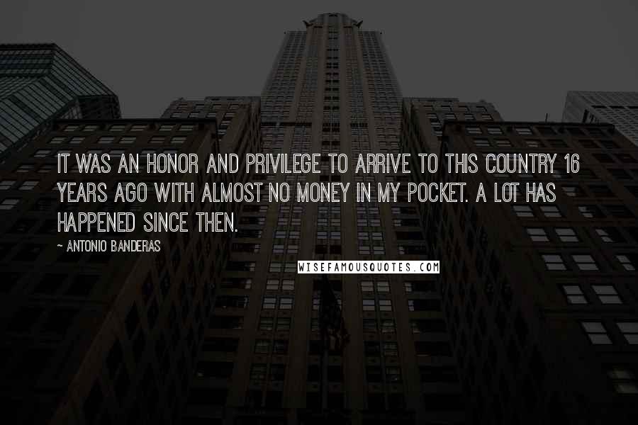 Antonio Banderas Quotes: It was an honor and privilege to arrive to this country 16 years ago with almost no money in my pocket. A lot has happened since then.