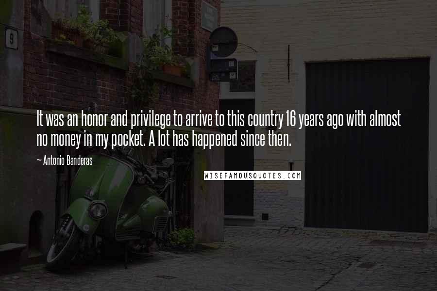 Antonio Banderas Quotes: It was an honor and privilege to arrive to this country 16 years ago with almost no money in my pocket. A lot has happened since then.