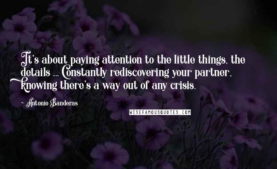 Antonio Banderas Quotes: It's about paying attention to the little things, the details ... Constantly rediscovering your partner, knowing there's a way out of any crisis.