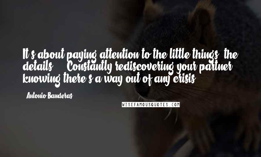 Antonio Banderas Quotes: It's about paying attention to the little things, the details ... Constantly rediscovering your partner, knowing there's a way out of any crisis.