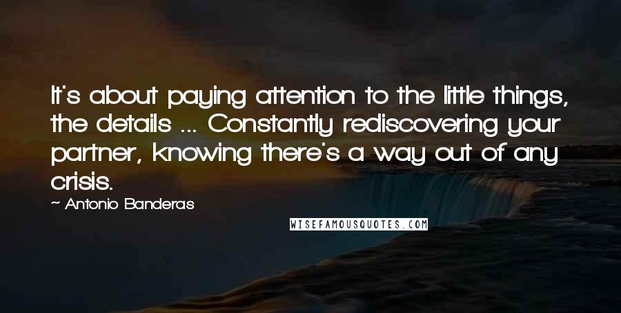 Antonio Banderas Quotes: It's about paying attention to the little things, the details ... Constantly rediscovering your partner, knowing there's a way out of any crisis.