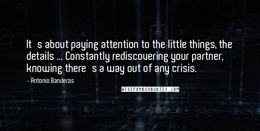 Antonio Banderas Quotes: It's about paying attention to the little things, the details ... Constantly rediscovering your partner, knowing there's a way out of any crisis.