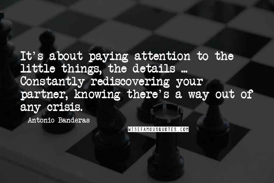 Antonio Banderas Quotes: It's about paying attention to the little things, the details ... Constantly rediscovering your partner, knowing there's a way out of any crisis.