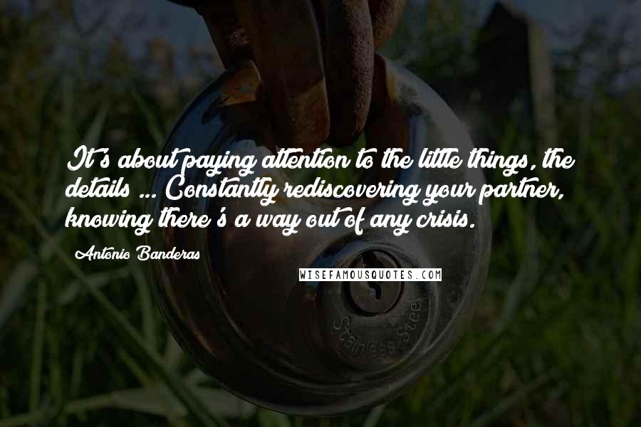 Antonio Banderas Quotes: It's about paying attention to the little things, the details ... Constantly rediscovering your partner, knowing there's a way out of any crisis.