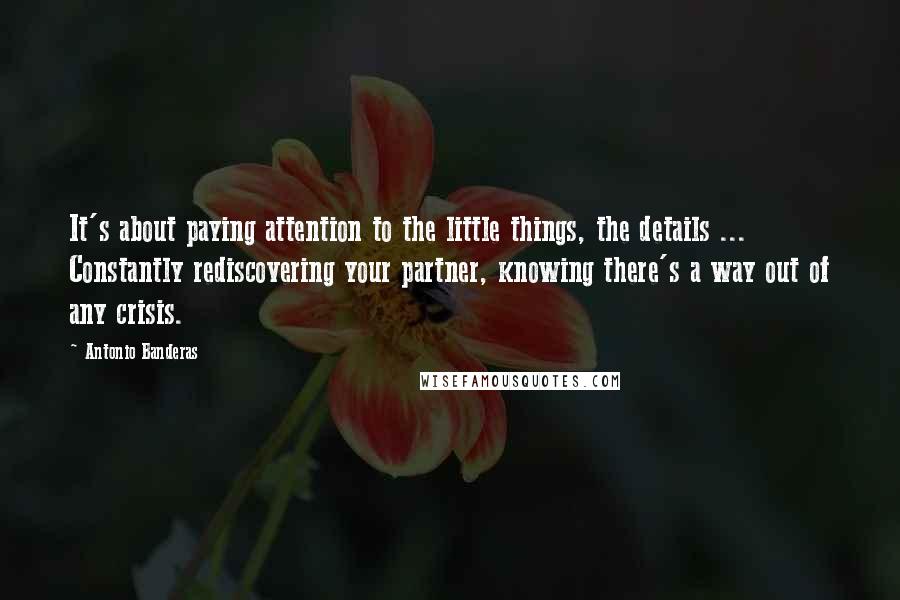 Antonio Banderas Quotes: It's about paying attention to the little things, the details ... Constantly rediscovering your partner, knowing there's a way out of any crisis.