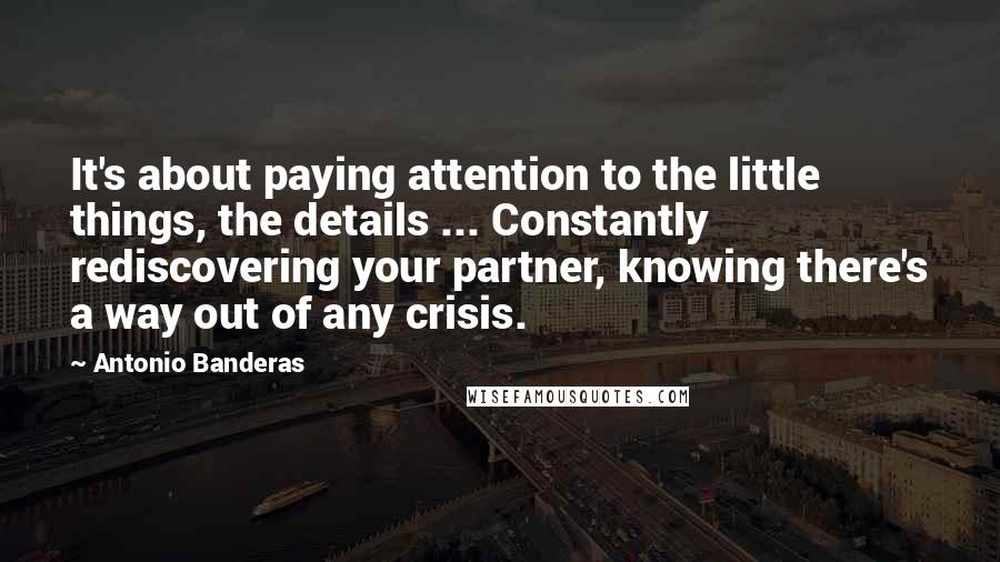 Antonio Banderas Quotes: It's about paying attention to the little things, the details ... Constantly rediscovering your partner, knowing there's a way out of any crisis.