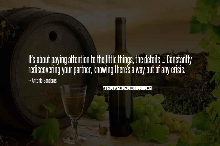 Antonio Banderas Quotes: It's about paying attention to the little things, the details ... Constantly rediscovering your partner, knowing there's a way out of any crisis.