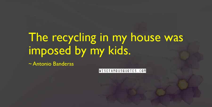 Antonio Banderas Quotes: The recycling in my house was imposed by my kids.