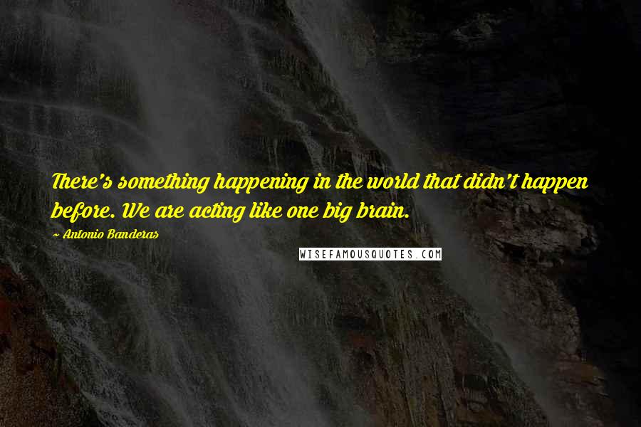 Antonio Banderas Quotes: There's something happening in the world that didn't happen before. We are acting like one big brain.