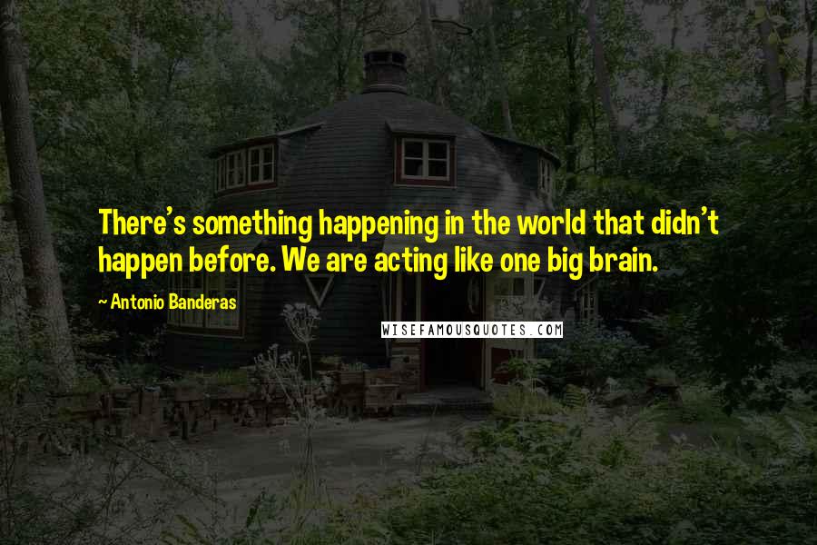 Antonio Banderas Quotes: There's something happening in the world that didn't happen before. We are acting like one big brain.