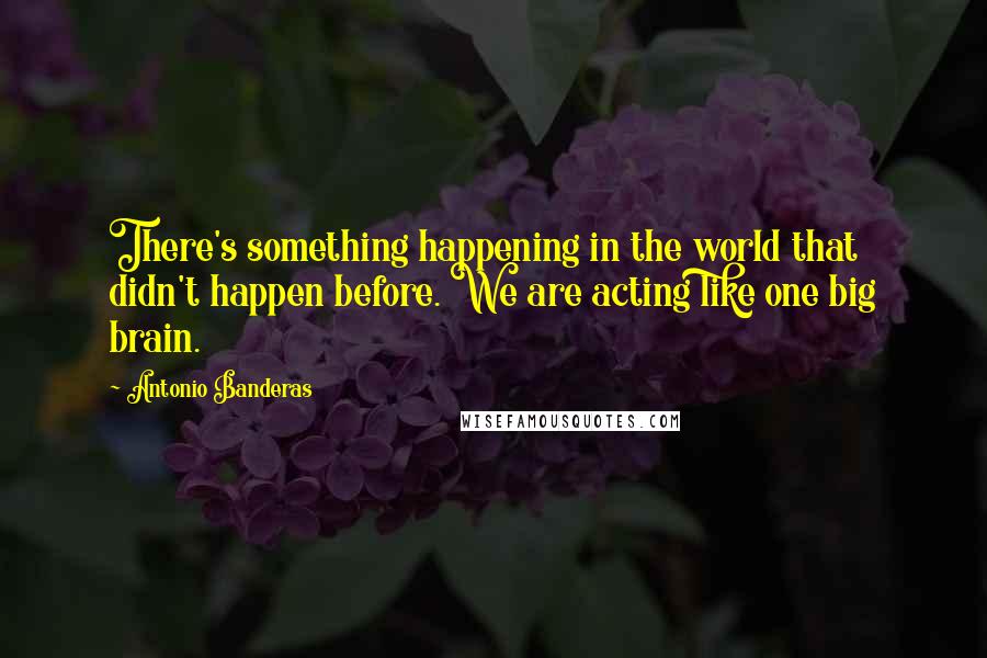 Antonio Banderas Quotes: There's something happening in the world that didn't happen before. We are acting like one big brain.