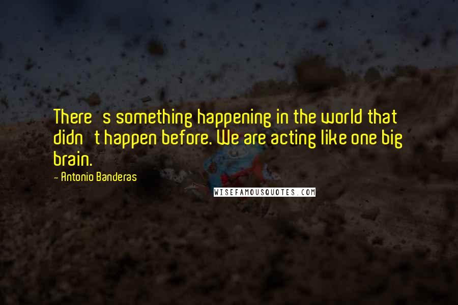 Antonio Banderas Quotes: There's something happening in the world that didn't happen before. We are acting like one big brain.