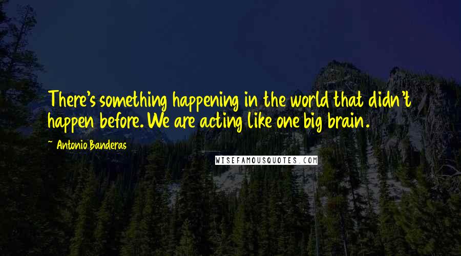 Antonio Banderas Quotes: There's something happening in the world that didn't happen before. We are acting like one big brain.