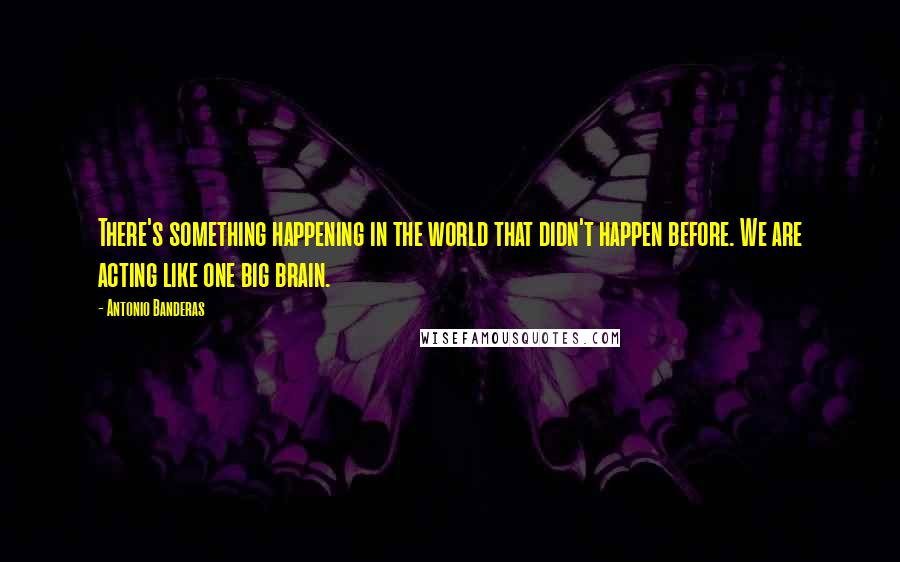 Antonio Banderas Quotes: There's something happening in the world that didn't happen before. We are acting like one big brain.