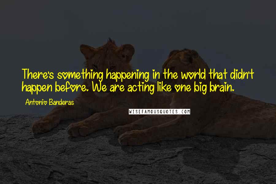 Antonio Banderas Quotes: There's something happening in the world that didn't happen before. We are acting like one big brain.