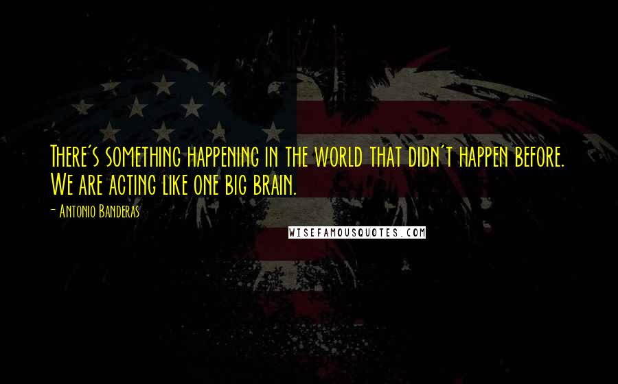 Antonio Banderas Quotes: There's something happening in the world that didn't happen before. We are acting like one big brain.