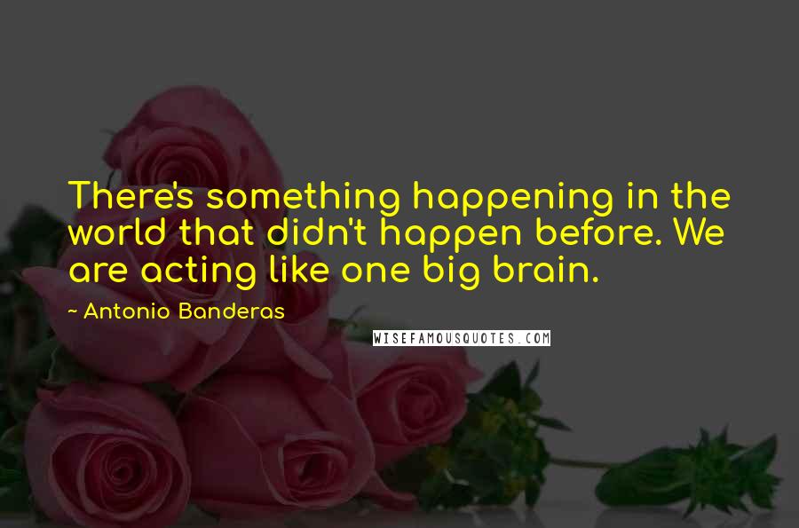 Antonio Banderas Quotes: There's something happening in the world that didn't happen before. We are acting like one big brain.