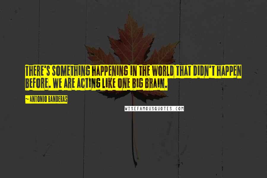 Antonio Banderas Quotes: There's something happening in the world that didn't happen before. We are acting like one big brain.