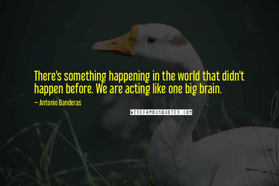 Antonio Banderas Quotes: There's something happening in the world that didn't happen before. We are acting like one big brain.