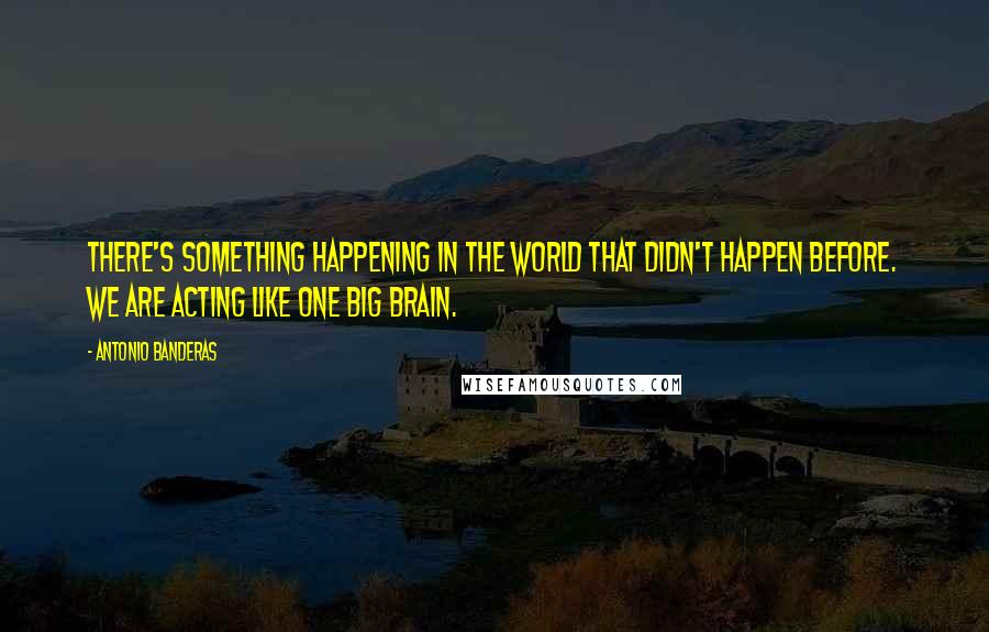 Antonio Banderas Quotes: There's something happening in the world that didn't happen before. We are acting like one big brain.