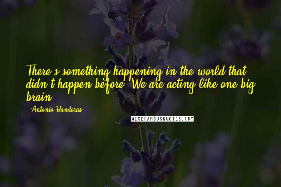 Antonio Banderas Quotes: There's something happening in the world that didn't happen before. We are acting like one big brain.