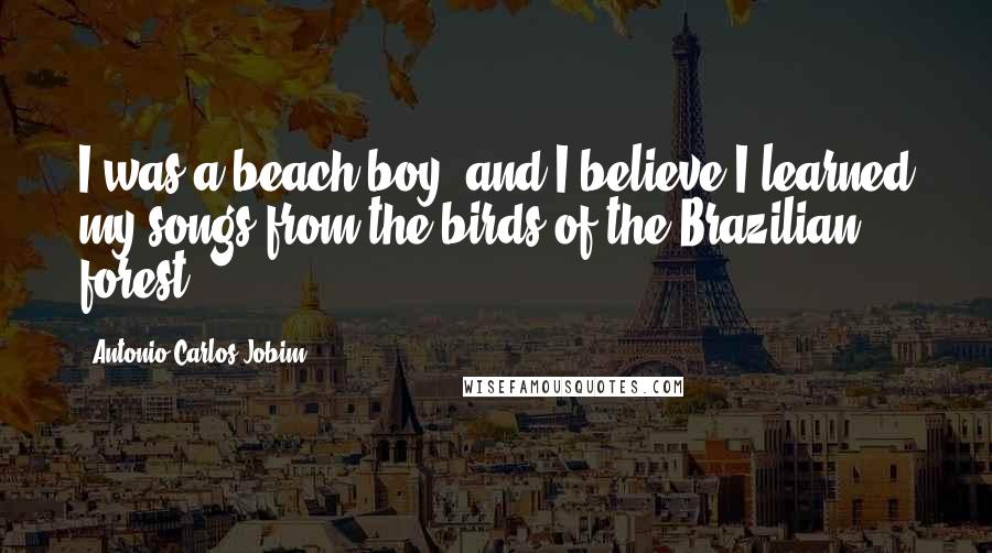 Antonio Carlos Jobim Quotes: I was a beach boy, and I believe I learned my songs from the birds of the Brazilian forest.