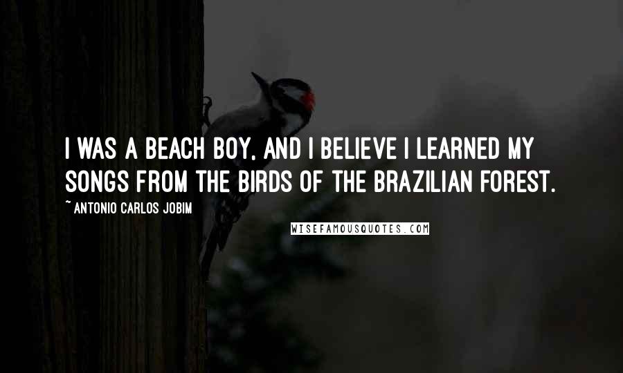 Antonio Carlos Jobim Quotes: I was a beach boy, and I believe I learned my songs from the birds of the Brazilian forest.