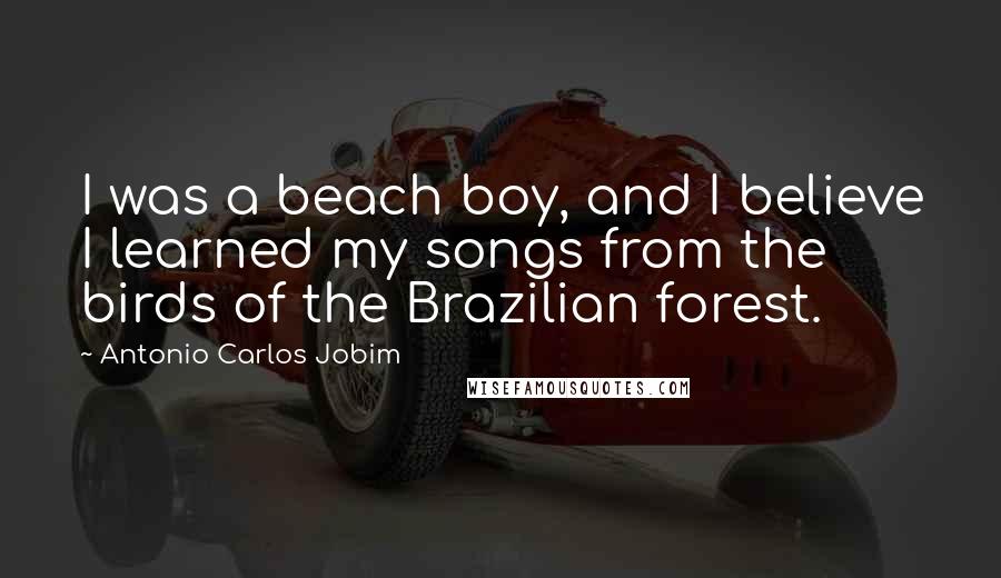 Antonio Carlos Jobim Quotes: I was a beach boy, and I believe I learned my songs from the birds of the Brazilian forest.