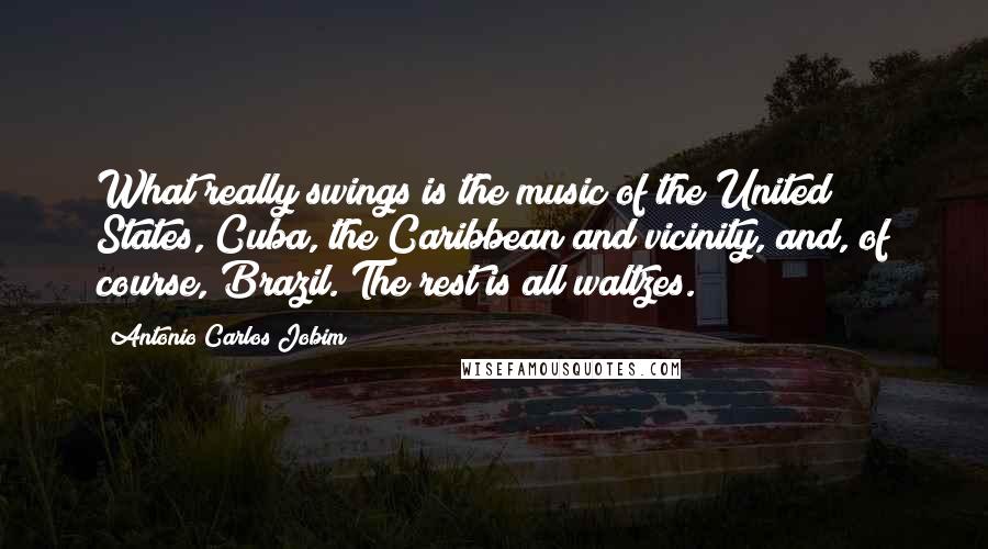 Antonio Carlos Jobim Quotes: What really swings is the music of the United States, Cuba, the Caribbean and vicinity, and, of course, Brazil. The rest is all waltzes.