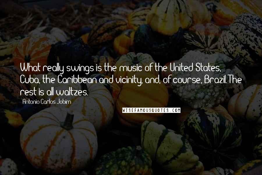 Antonio Carlos Jobim Quotes: What really swings is the music of the United States, Cuba, the Caribbean and vicinity, and, of course, Brazil. The rest is all waltzes.