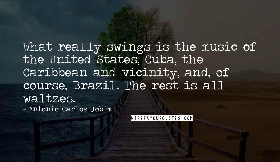 Antonio Carlos Jobim Quotes: What really swings is the music of the United States, Cuba, the Caribbean and vicinity, and, of course, Brazil. The rest is all waltzes.