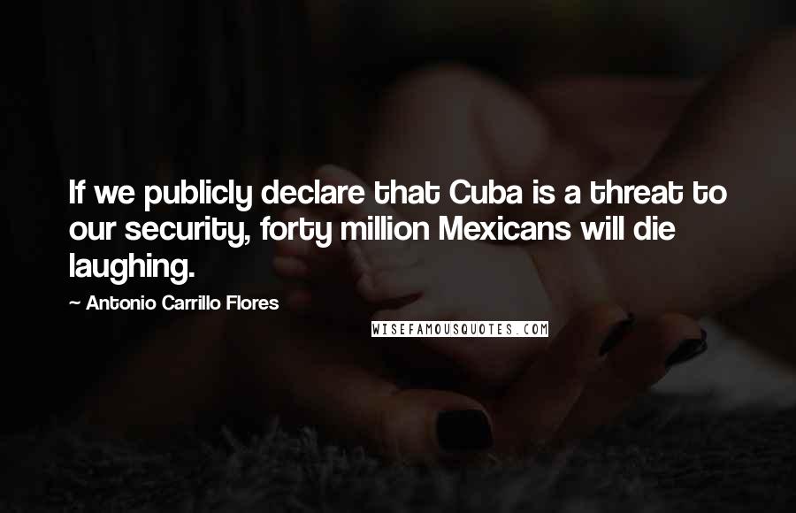 Antonio Carrillo Flores Quotes: If we publicly declare that Cuba is a threat to our security, forty million Mexicans will die laughing.