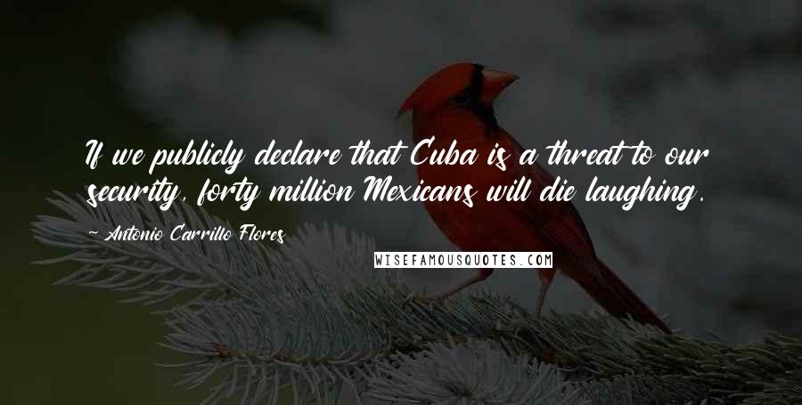 Antonio Carrillo Flores Quotes: If we publicly declare that Cuba is a threat to our security, forty million Mexicans will die laughing.