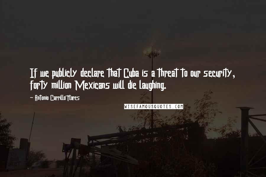 Antonio Carrillo Flores Quotes: If we publicly declare that Cuba is a threat to our security, forty million Mexicans will die laughing.