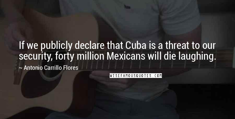 Antonio Carrillo Flores Quotes: If we publicly declare that Cuba is a threat to our security, forty million Mexicans will die laughing.