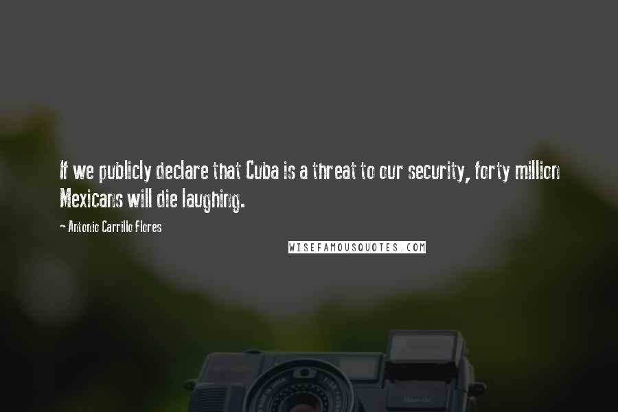 Antonio Carrillo Flores Quotes: If we publicly declare that Cuba is a threat to our security, forty million Mexicans will die laughing.