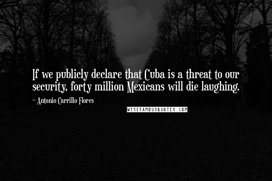 Antonio Carrillo Flores Quotes: If we publicly declare that Cuba is a threat to our security, forty million Mexicans will die laughing.