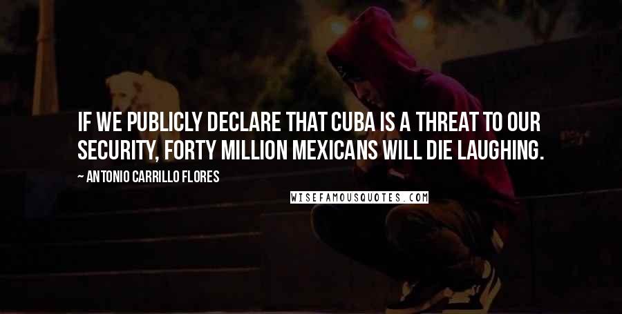 Antonio Carrillo Flores Quotes: If we publicly declare that Cuba is a threat to our security, forty million Mexicans will die laughing.