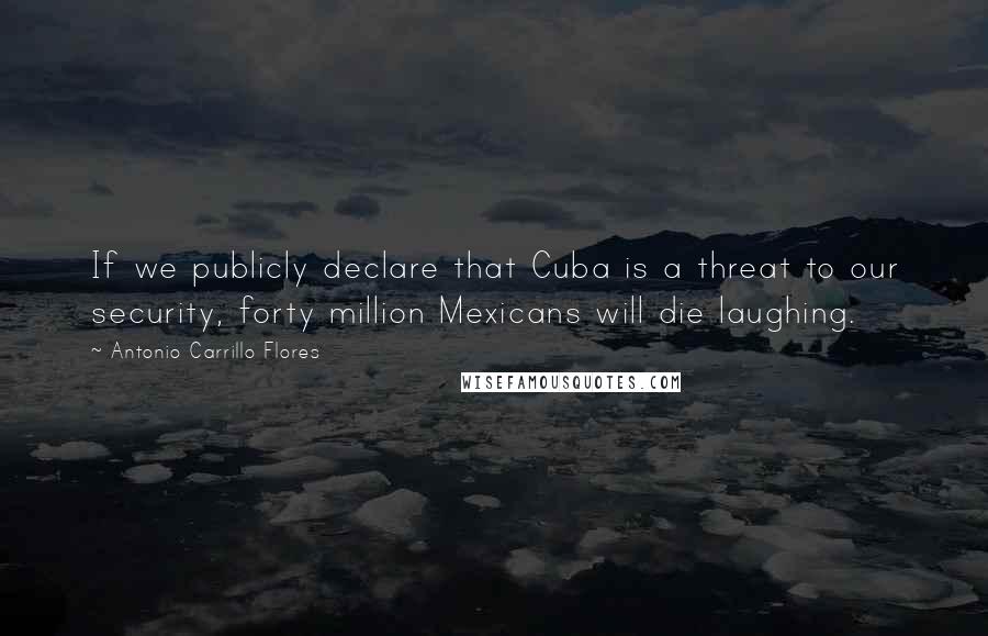 Antonio Carrillo Flores Quotes: If we publicly declare that Cuba is a threat to our security, forty million Mexicans will die laughing.