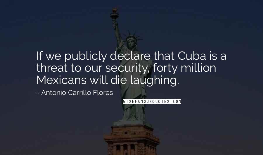 Antonio Carrillo Flores Quotes: If we publicly declare that Cuba is a threat to our security, forty million Mexicans will die laughing.