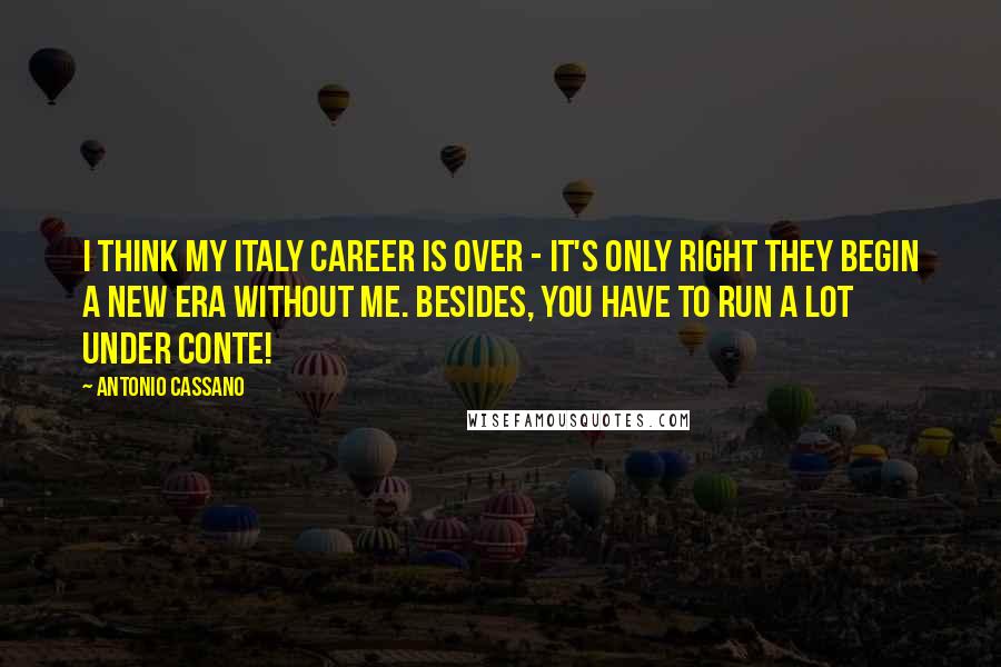 Antonio Cassano Quotes: I think my Italy career is over - it's only right they begin a new era without me. Besides, you have to run a lot under Conte!