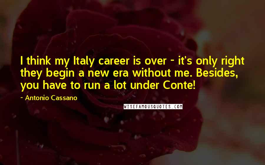 Antonio Cassano Quotes: I think my Italy career is over - it's only right they begin a new era without me. Besides, you have to run a lot under Conte!