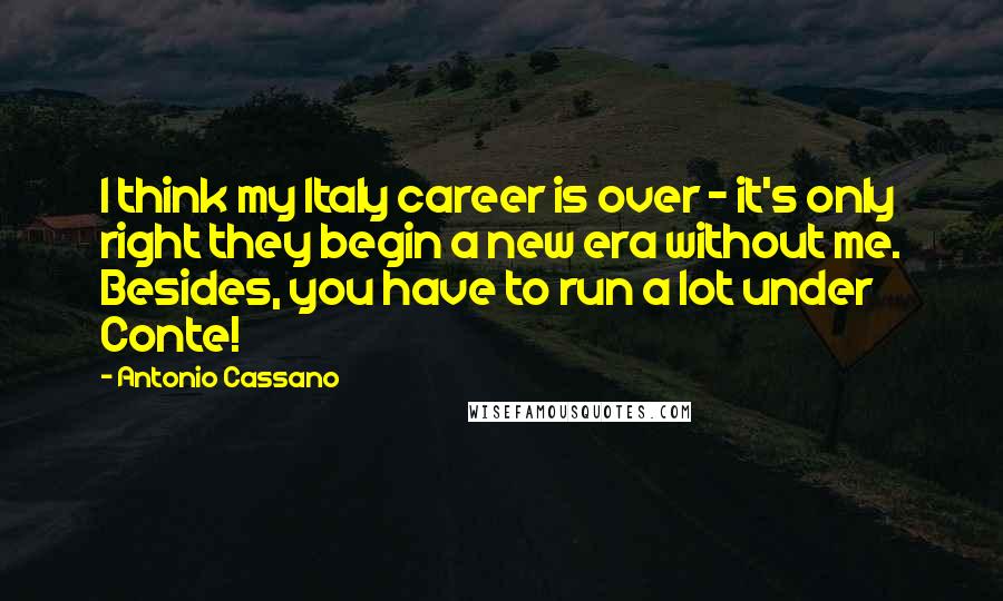 Antonio Cassano Quotes: I think my Italy career is over - it's only right they begin a new era without me. Besides, you have to run a lot under Conte!
