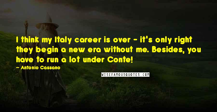 Antonio Cassano Quotes: I think my Italy career is over - it's only right they begin a new era without me. Besides, you have to run a lot under Conte!