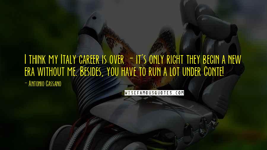 Antonio Cassano Quotes: I think my Italy career is over - it's only right they begin a new era without me. Besides, you have to run a lot under Conte!