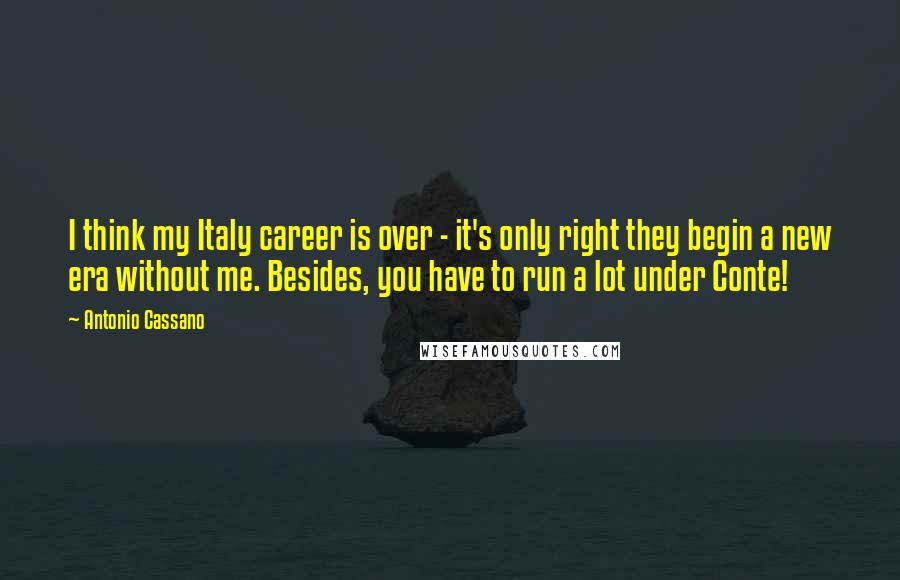Antonio Cassano Quotes: I think my Italy career is over - it's only right they begin a new era without me. Besides, you have to run a lot under Conte!