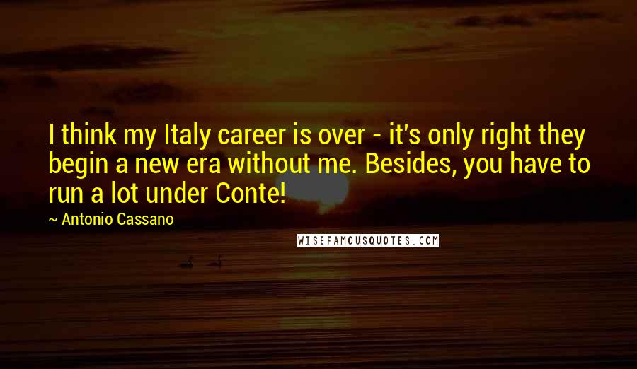 Antonio Cassano Quotes: I think my Italy career is over - it's only right they begin a new era without me. Besides, you have to run a lot under Conte!