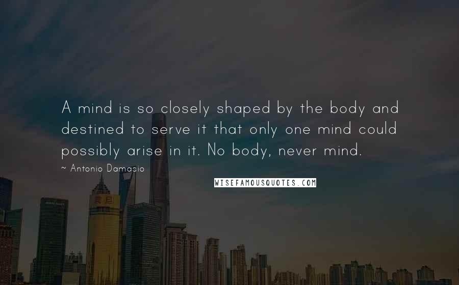 Antonio Damasio Quotes: A mind is so closely shaped by the body and destined to serve it that only one mind could possibly arise in it. No body, never mind.