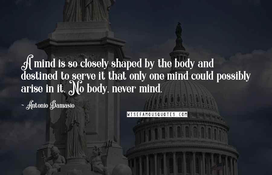 Antonio Damasio Quotes: A mind is so closely shaped by the body and destined to serve it that only one mind could possibly arise in it. No body, never mind.